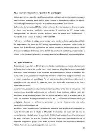 92
3.2.2. Recrutamento dos alunos e qualidade das aprendizagens
A idade, as retenções repetidas e as dificuldades de aprendizagem são os critérios apontados para
o recrutamento de alunos. Nesta decisão pesam também as condições económicas das famílias,
pois os encargos inerentes à frequência do curso não são suportados pelas famílias.
Na formação das turmas dos CEF não é alheia a intenção de retirar das turmas do ensino regular
os alunos com percurso académico comprometido. A existência de CEF implica maior
homogeneidade nas restantes turmas, retirando delas os alunos mais problemáticos. É
importante, para o sucesso da escola, a existência de CEF.
Professores e entidades de estágio convergem para uma opinião bastante negativa da qualidade
das aprendizagens. Os alunos dos CEF, quando comparados com os alunos do ensino regular do
mesmo nível de escolaridade, apresentam, em termos académicos défices significativos, a nível
de capacidades básicas de leitura e escrita. Os CEF são uma medida facilitadora para concretizar o
sucesso em termos quantitativos, pois ao sucesso quantitativo não equivale o sucesso qualitativo.
3.3. Perfil do aluno CEF
Os alunos que frequentam os CEF são provenientes de meios socioeconómicos e culturais muito
desfavorecidos. A relação das famílias com a escola é pautada pelo distanciamento, interpretado
pela escola como indiferença, o que se reflete no desenvolvimento pessoal e académico dos
alunos. Estes jovens, socializados em contextos familiares com modelos e regras diferentes, não
se reveem na escola e nos seus códigos. Por seu lado, as expectativas familiares relativamente à
educação escolar dos alunos são baixas ou nulas, com implicação na construção do futuro
profissional dos alunos.
Aparentemente, estes alunos estiveram na escola em igualdade formal para terem sucesso e não
o conseguiram. A opinião predominante nos professores é que os alunos estão na escola por
obrigação e a sua desmotivação se traduz em atitudes de revolta, rejeição e desvalorização da
escola. Os problemas de comportamento dos alunos dos CEF incidem essencialmente na relação
pedagógica. Segundo os professores, perturbam o normal funcionamento das aulas,
transgredindo as regras da escola.
No caso da turma de Horticultura e Fruticultura, verifica-se uma relação muito direta entre os
níveis de motivação para o estudo, a dificuldade de articulação da escola com os pais, os
comportamentos indisciplinares e as ocorrências de tipo disruptivo que afetam o funcionamento
das aulas. Pela leitura das atas dos Conselhos de Turma deste curso, apercebemo-nos que há
problemas disciplinares graves. Quase todos os alunos estavam com processos no Ministério
Público. Para estes jovens, a escola perdeu todo o sentido.
 