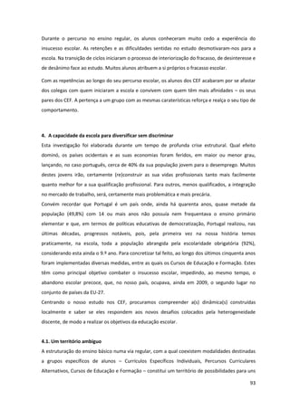 93
Durante o percurso no ensino regular, os alunos conheceram muito cedo a experiência do
insucesso escolar. As retenções e as dificuldades sentidas no estudo desmotivaram-nos para a
escola. Na transição de ciclos iniciaram o processo de interiorização do fracasso, de desinteresse e
de desânimo face ao estudo. Muitos alunos atribuem a si próprios o fracasso escolar.
Com as repetências ao longo do seu percurso escolar, os alunos dos CEF acabaram por se afastar
dos colegas com quem iniciaram a escola e convivem com quem têm mais afinidades – os seus
pares dos CEF. A pertença a um grupo com as mesmas caraterísticas reforça e realça o seu tipo de
comportamento.
4. A capacidade da escola para diversificar sem discriminar
Esta investigação foi elaborada durante um tempo de profunda crise estrutural. Qual efeito
dominó, os países ocidentais e as suas economias foram feridos, em maior ou menor grau,
lançando, no caso português, cerca de 40% da sua população jovem para o desemprego. Muitos
destes jovens irão, certamente (re)construir as sua vidas profissionais tanto mais facilmente
quanto melhor for a sua qualificação profissional. Para outros, menos qualificados, a integração
no mercado de trabalho, será, certamente mais problemática e mais precária.
Convém recordar que Portugal é um país onde, ainda há quarenta anos, quase metade da
população (49,8%) com 14 ou mais anos não possuía nem frequentava o ensino primário
elementar e que, em termos de políticas educativas de democratização, Portugal realizou, nas
últimas décadas, progressos notáveis, pois, pela primeira vez na nossa história temos
praticamente, na escola, toda a população abrangida pela escolaridade obrigatória (92%),
considerando esta ainda o 9.º ano. Para concretizar tal feito, ao longo dos últimos cinquenta anos
foram implementadas diversas medidas, entre as quais os Cursos de Educação e Formação. Estes
têm como principal objetivo combater o insucesso escolar, impedindo, ao mesmo tempo, o
abandono escolar precoce, que, no nosso país, ocupava, ainda em 2009, o segundo lugar no
conjunto de países da EU-27.
Centrando o nosso estudo nos CEF, procuramos compreender a(s) dinâmica(s) construídas
localmente e saber se eles respondem aos novos desafios colocados pela heterogeneidade
discente, de modo a realizar os objetivos da educação escolar.
4.1. Um território ambíguo
A estruturação do ensino básico numa via regular, com a qual coexistem modalidades destinadas
a grupos específicos de alunos – Currículos Específicos Individuais, Percursos Curriculares
Alternativos, Cursos de Educação e Formação – constitui um território de possibilidades para uns
 