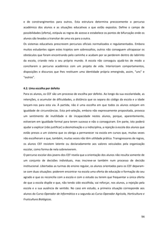 94
e de constrangimentos para outros. Esta estrutura determina precocemente o percurso
académico dos alunos e as situações educativas a que estão expostos. Define o campo de
possibilidades (oferta), estipula as regras de acesso e estabelece os pontos de bifurcação onde os
alunos são levados a transitar de uma via para a outra.
Os sistemas educativos prescrevem percursos oficiais normalizados e regulamentados. Embora
muitos estudantes sigam estes trajetos sem sobressaltos, outros não conseguem ultrapassar os
obstáculos que foram encontrando pelo caminho e acabam por se perderem dentro do labirinto
da escola, criando nela o seu próprio mundo. A escola não conseguiu ajudá-los de modo a
conciliarem o percurso académico com um projeto de vida. Interiorizam comportamentos,
disposições   e   discursos   que   lhes   restituem   uma   identidade   própria   emergindo,   assim,   “uns”   e  
“outros”.  
4.2. Uma escolha por defeito
Para os alunos, os CEF são um processo de escolha por defeito. Ao longo da sua escolaridade, as
retenções, o acumular de dificuldades, a distância que os separa do código da escola e a idade
lançam-nos para esta via. À partida, não é uma escolha em que todos os alunos estejam em
igualdade de circunstâncias. Esta pré-seleção, embora não expressamente propositada, provoca
um sentimento de inutilidade e de incapacidade nestes alunos, porque, aparentemente,
estiveram em igualdade formal para terem sucesso e não o conseguiram. Em parte, isto poderá
ajudar a explicar (não justificar) a desmotivação e a indisciplina, a rejeição à escola dos alunos que
estão presos a um sistema que os obriga a permanecer na escola em cursos que, muitas vezes
não escolheram e que, também, muitas vezes não têm utilidade prática. Transgressores de regras,
os alunos CEF resistem latente ou declaradamente aos valores veiculados pela organização
escolar, como forma de nela sobreviverem.
O percurso escolar dos jovens dos CEF revela que a orientação dos alunos não resulta somente de
um conjunto de decisões individuais, mas inscreve-se também num processo de decisão
institucional. Libertadas as turmas do ensino regular, os alunos orientados para os CEF deparam-
se com duas situações: poderem encontrar na escola uma oferta de educação e formação do seu
agrado e que os reconcilia com a escola e com o estudo ou terem que frequentar a única oferta
de que a escola dispõe e que, não tendo sido escolhida, vai reforçar, nos alunos, a rejeição pela
escola e a sua ausência de sentido. No caso em estudo, a primeira situação corresponde aos
alunos do Curso Operador de Informática e a segunda ao Curso Operador Agrícola, Horticultura e
Fruticultura Biológicas.
 