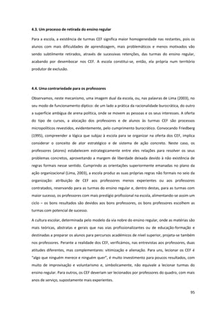 95
4.3. Um processo de retirada do ensino regular
Para a escola, a existência de turmas CEF significa maior homogeneidade nas restantes, pois os
alunos com mais dificuldades de aprendizagem, mais problemáticos e menos motivados vão
sendo subtilmente retirados, através de sucessivas retenções, das turmas do ensino regular,
acabando por desembocar nos CEF. A escola constitui-se, então, ela própria num território
produtor de exclusão.
4.4. Uma contrariedade para os professores
Observamos, neste mecanismo, uma imagem dual da escola, ou, nas palavras de Lima (2003), no
seu modo de funcionamento díptico: de um lado a prática da racionalidade burocrática, do outro
a superfície ambígua de arena política, onde se movem as pessoas e os seus interesses. A oferta
do tipo de cursos, a alocação dos professores e de alunos às turmas CEF são processos
micropolíticos revestidos, evidentemente, pelo cumprimento burocrático. Convocando Friedberg
(1995), compreender a lógica que subjaz à escola para se organizar na oferta dos CEF, implica
considerar o conceito de ator estratégico e de sistema de ação concreto. Neste caso, os
professores (atores) estabelecem estrategicamente entre eles relações para resolver os seus
problemas concretos, aproveitando a margem de liberdade deixada devido à não existência de
regras formais nesse sentido. Cumprindo as orientações superiormente emanadas no plano da
ação organizacional (Lima, 2003), a escola produz as suas próprias regras não formais no seio da
organização: atribuição de CEF aos professores menos experientes ou aos professores
contratados, reservando para as turmas do ensino regular e, dentro destas, para as turmas com
maior sucesso, os professores com mais prestígio profissional na escola, alimentando-se assim um
ciclo – os bons resultados são devidos aos bons professores, os bons professores escolhem as
turmas com potencial de sucesso.
A cultura escolar, determinada pelo modelo da via nobre do ensino regular, onde as matérias são
mais teóricas, abstratas e gerais que nas vias profissionalizantes ou de educação-formação e
destinadas a preparar os alunos para percursos académicos de nível superior, projeta-se também
nos professores. Perante a realidade dos CEF, verificámos, nas entrevistas aos professores, duas
atitudes diferentes, mas complementares: vitimização e alienação. Para uns, lecionar os CEF é
“algo  que  ninguém  merece  e  ninguém  quer”,  é  muito  investimento  para  poucos resultados, com
muito de improvisação e voluntarismo e, simbolicamente, não equivale a lecionar turmas do
ensino regular. Para outros, os CEF deveriam ser lecionados por professores do quadro, com mais
anos de serviço, supostamente mais experientes.
 