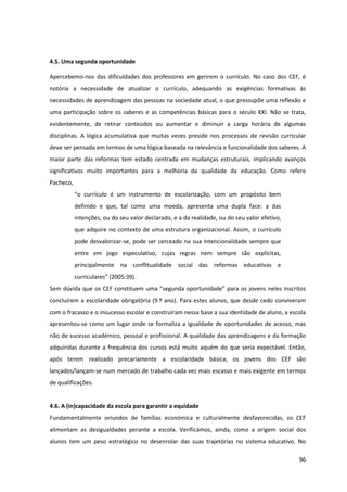 96
4.5. Uma segunda oportunidade
Apercebemo-nos das dificuldades dos professores em gerirem o currículo. No caso dos CEF, é
notória a necessidade de atualizar o currículo, adequando as exigências formativas às
necessidades de aprendizagem das pessoas na sociedade atual, o que pressupõe uma reflexão e
uma participação sobre os saberes e as competências básicas para o século XXI. Não se trata,
evidentemente, de retirar conteúdos ou aumentar e diminuir a carga horária de algumas
disciplinas. A lógica acumulativa que muitas vezes preside nos processos de revisão curricular
deve ser pensada em termos de uma lógica baseada na relevância e funcionalidade dos saberes. A
maior parte das reformas tem estado centrada em mudanças estruturais, implicando avanços
significativos muito importantes para a melhoria da qualidade da educação. Como refere
Pacheco,
“o   currículo   é   um   instrumento   de   escolarização,   com   um   propósito   bem  
definido e que, tal como uma moeda, apresenta uma dupla face: a das
intenções, ou do seu valor declarado, e a da realidade, ou do seu valor efetivo,
que adquire no contexto de uma estrutura organizacional. Assim, o currículo
pode desvalorizar-se, pode ser cerceado na sua intencionalidade sempre que
entre em jogo especulativo, cujas regras nem sempre são explícitas,
principalmente na conflitualidade social das reformas educativas e
curriculares”  (2005:39).
Sem  dúvida  que  os  CEF  constituem  uma  “segunda  oportunidade”  para  os  jovens  neles  inscritos  
concluírem a escolaridade obrigatória (9.º ano). Para estes alunos, que desde cedo conviveram
com o fracasso e o insucesso escolar e construíram nessa base a sua identidade de aluno, a escola
apresentou-se como um lugar onde se formaliza a igualdade de oportunidades de acesso, mas
não de sucesso académico, pessoal e profissional. A qualidade das aprendizagens e da formação
adquiridas durante a frequência dos cursos está muito aquém do que seria expectável. Então,
após terem realizado precariamente a escolaridade básica, os jovens dos CEF são
lançados/lançam-se num mercado de trabalho cada vez mais escasso e mais exigente em termos
de qualificações.
4.6. A (in)capacidade da escola para garantir a equidade
Fundamentalmente oriundos de famílias económica e culturalmente desfavorecidas, os CEF
alimentam as desigualdades perante a escola. Verificámos, ainda, como a origem social dos
alunos tem um peso estratégico no desenrolar das suas trajetórias no sistema educativo. No
 