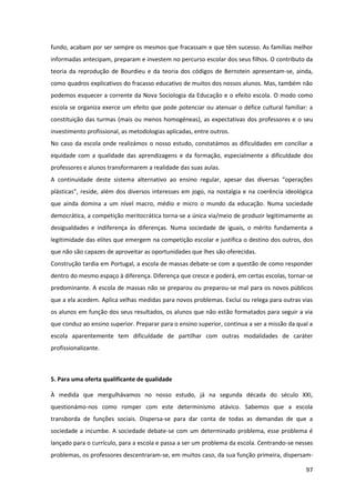 97
fundo, acabam por ser sempre os mesmos que fracassam e que têm sucesso. As famílias melhor
informadas antecipam, preparam e investem no percurso escolar dos seus filhos. O contributo da
teoria da reprodução de Bourdieu e da teoria dos códigos de Bernstein apresentam-se, ainda,
como quadros explicativos do fracasso educativo de muitos dos nossos alunos. Mas, também não
podemos esquecer a corrente da Nova Sociologia da Educação e o efeito escola. O modo como
escola se organiza exerce um efeito que pode potenciar ou atenuar o défice cultural familiar: a
constituição das turmas (mais ou menos homogéneas), as expectativas dos professores e o seu
investimento profissional, as metodologias aplicadas, entre outros.
No caso da escola onde realizámos o nosso estudo, constatámos as dificuldades em conciliar a
equidade com a qualidade das aprendizagens e da formação, especialmente a dificuldade dos
professores e alunos transformarem a realidade das suas aulas.
A   continuidade   deste   sistema   alternativo   ao   ensino   regular,   apesar   das   diversas   “operações  
plásticas”,  reside,  além  dos  diversos  interesses  em  jogo,  na  nostalgia  e  na  coerência  ideológica  
que ainda domina a um nível macro, médio e micro o mundo da educação. Numa sociedade
democrática, a competição meritocrática torna-se a única via/meio de produzir legitimamente as
desigualdades e indiferença às diferenças. Numa sociedade de iguais, o mérito fundamenta a
legitimidade das elites que emergem na competição escolar e justifica o destino dos outros, dos
que não são capazes de aproveitar as oportunidades que lhes são oferecidas.
Construção tardia em Portugal, a escola de massas debate-se com a questão de como responder
dentro do mesmo espaço à diferença. Diferença que cresce e poderá, em certas escolas, tornar-se
predominante. A escola de massas não se preparou ou preparou-se mal para os novos públicos
que a ela acedem. Aplica velhas medidas para novos problemas. Exclui ou relega para outras vias
os alunos em função dos seus resultados, os alunos que não estão formatados para seguir a via
que conduz ao ensino superior. Preparar para o ensino superior, continua a ser a missão da qual a
escola aparentemente tem dificuldade de partilhar com outras modalidades de caráter
profissionalizante.
5. Para uma oferta qualificante de qualidade
À medida que mergulhávamos no nosso estudo, já na segunda década do século XXI,
questionámo-nos como romper com este determinismo atávico. Sabemos que a escola
transborda de funções sociais. Dispersa-se para dar conta de todas as demandas de que a
sociedade a incumbe. A sociedade debate-se com um determinado problema, esse problema é
lançado para o currículo, para a escola e passa a ser um problema da escola. Centrando-se nesses
problemas, os professores descentraram-se, em muitos caso, da sua função primeira, dispersam-
 