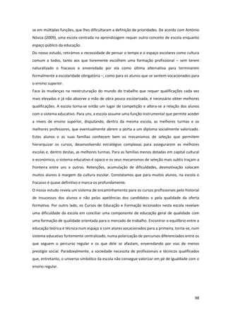 98
se em múltiplas funções, que lhes dificultaram a definição de prioridades. De acordo com António
Nóvoa (2009), uma escola centrada na aprendizagem requer outro conceito de escola enquanto
espaço público da educação.
Do nosso estudo, retirámos a necessidade de pensar o tempo e o espaço escolares como cultura
comum a todos, tanto aos que livremente escolhem uma formação profissional – sem terem
naturalizado o fracasso e enveredado por ela como última alternativa para terminarem
formalmente a escolaridade obrigatória –, como para os alunos que se sentem vocacionados para
o ensino superior.
Face às mudanças na reestruturação do mundo do trabalho que requer qualificações cada vez
mais elevadas e já não absorve a mão de obra pouco escolarizada, é necessário obter melhores
qualificações. A escola torna-se então um lugar de competição e altera-se a relação dos alunos
com o sistema educativo. Para uns, a escola assume uma função instrumental que permite aceder
a níveis de ensino superior, disputando, dentro da mesma escola, as melhores turmas e os
melhores professores, que eventualmente abrem a porta a um diploma socialmente valorizado.
Estes alunos e as suas famílias conhecem bem os mecanismos de seleção que permitem
hierarquizar os cursos, desenvolvendo estratégias complexas para assegurarem as melhores
escolas e, dentro destas, as melhores turmas. Para as famílias menos dotadas em capital cultural
e económico, o sistema educativo é opaco e os seus mecanismos de seleção mais subtis traçam a
fronteira entre uns e outros. Retenções, acumulação de dificuldades, desmotivação colocam
muitos alunos à margem da cultura escolar. Constatamos que para muitos alunos, na escola o
fracasso é quase definitivo e marca-os profundamente.
O nosso estudo revela um sistema de encaminhamento para os cursos profissionais pelo historial
de insucessos dos alunos e não pelas apetências dos candidatos e pela qualidade da oferta
formativa. Por outro lado, os Cursos de Educação e Formação lecionados nesta escola revelam
uma dificuldade da escola em conciliar uma componente de educação geral de qualidade com
uma formação de qualidade orientada para o mercado de trabalho. Encontrar o equilíbrio entre a
educação teórica e técnica num espaço e com atores vocacionados para a primeira, torna-se, num
sistema educativo fortemente centralizado, numa polarização de percursos diferenciados entre os
que seguem o percurso regular e os que dele se afastam, enveredando por vias de menos
prestígio social. Paradoxalmente, a sociedade necessita de profissionais e técnicos qualificados
que, entretanto, o universo simbólico da escola não consegue valorizar em pé de igualdade com o
ensino regular.
 