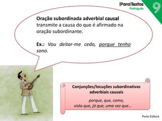 Porto Editora
Oração subordinada adverbial causal
transmite a causa do que é afirmado na
oração subordinante.
Ex.: Vou deitar-me cedo, porque tenho
sono.
Conjunções/locuções subordinativas
adverbiais causais
porque, que, como,
visto que, já que, uma vez que…
 