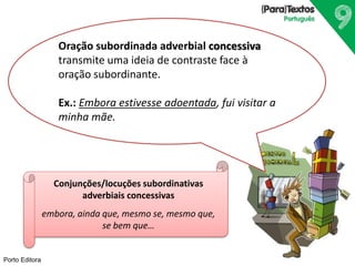 Porto Editora
Oração subordinada adverbial concessiva
transmite uma ideia de contraste face à
oração subordinante.
Ex.: Embora estivesse adoentada, fui visitar a
minha mãe.
Conjunções/locuções subordinativas
adverbiais concessivas
embora, ainda que, mesmo se, mesmo que,
se bem que…
 