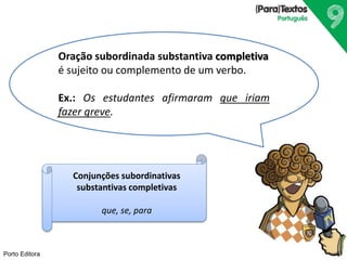 Porto Editora
Oração subordinada substantiva completiva
é sujeito ou complemento de um verbo.
Ex.: Os estudantes afirmaram que iriam
fazer greve.
Conjunções subordinativas
substantivas completivas
que, se, para
 