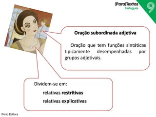Porto Editora
Oração subordinada adjetiva
Oração que tem funções sintáticas
tipicamente desempenhadas por
grupos adjetivais.
Dividem-se em:
relativas restritivas
relativas explicativas
 