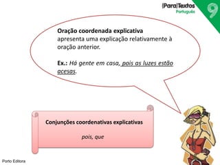 Porto Editora
Oração coordenada explicativa
apresenta uma explicação relativamente à
oração anterior.
Ex.: Há gente em casa, pois as luzes estão
acesas.
Conjunções coordenativas explicativas
pois, que
 