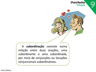 Porto Editora
A subordinação consiste numa
relação entre duas orações, uma
subordinante e uma subordinada,
por meio de conjunções ou locuções
conjuncionais subordinativas.
 