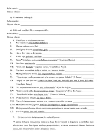 Relacionando: ___________________________________________________________________________
Tipo de relação: _________________________________________________________________________
d) Vá na frente. Irei depois.
Relacionando: ___________________________________________________________________________
Tipo de relação: _________________________________________________________________________
e) O dia está agradável. Devemos aproveitá-lo.
Relacionando: ___________________________________________________________________________
Tipo de relação: _________________________________________________________________________
6. Classifique as orações em destaque:
I. Não só estudou, mas também trabalhou. _____________________________________________
II. Choveu, pois eu me molhei. _______________________________________________________
III. O relógio é de ouro; não enferruja, pois. _____________________________________________
IV. Sai às dez, voltei às dez e meia. ____________________________________________________
V. Venha logo, pois está chovendo. ___________________________________________________
VI. Sinhá Vitória falou assim, mas Fabiano resmungou.” (Graciliano Ramos) ___________________
VII. Ora chove, ora faz calor. __________________________________________________________
VIII. “Desta vez, disse ele, vais para a Europa.”(Machado de Assis) ____________________________
IX. Não havia necessidade, todavia insistiu em chamar o técnico _____________________________
X. Muita gente estava doente, mas ninguém faltou à reunião.________________________________
XI. “Nesse tempo eu não pensava mais nela, pensava em ganhar dinheiro” (G. Ramos) ___________
XII. “Paguei os cem mil-réis e obtive duzentos com juro reduzido para três e meio por cento.”
(Graciliano Ramos) ______________________________________________________________
XIII. “As moças nem me notavam, mas eu bem as via.” (Cyro dos Anjos) _______________________
XIV. “Esperou-me à saída, deu-me um rápido abraço e desapareceu.” (Cyro dos Anjos) ____________
XV. “Eduardo não beijou, nem chegou perto.” (Fernando Sabino) _____________________________
XVI. Ou destruímos a inflação, ou ela nos destrói. __________________________________________
XVII. Não poderia comparecer, portanto nem contem com a minha presença. _____________________
XVIII. Muitos titulares não jogaram, todavia o desempenho da equipe foi satisfatório. _______________
XIX. Ele jogou muito bem no último campeonato, portanto deve ser convocado para a seleção._______
XX. Não falte, pois a festa será animada._________________________________________________
7. Divida o período abaixo em orações e classifique-as:
“A canoa deslizava brandamente entrava na boca do rio Canumã e despertava as sardinhas meio-
adormecidas entre duas águas, nenhum pássaro cantava, as vozes noturnas da floresta haviam-se
calado, mas nós estávamos alerta”. (Inglês de Sousa).
 