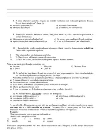 _______________________________________________________________________________________
_______________________________________________________________________________________
_______________________________________________________________________________________
8. A única alternativa correta a respeito do período “Jantamos num restaurante próximo de casa,
depois fomos ao cinema”, é que ele:
a) apresenta quatro orações
b) apresenta três orações
c) apresenta duas orações
d) é composto por subordinação
9. Em relação ao trecho: Durante o enterro, abraçou-se ao caixão, aflita; levaram-na para dentro, é
correto afirmar que:
a) há uma oração subordinada adverbial
b) a primeira oração é coordenada assindética
c) há apenas uma oração coordenada sindética
d) é um período composto por subordinação
10. Por definição, oração coordenada que seja desprovida de conectivo é denominada assindética.
Observando os períodos seguintes:
I. Não saía um alho, não balançava uma folha.
II. O filho chegou, a filha saiu, mas a mãe nem notou.
III. O fiscal deu o sinal, os candidatos entregaram a prova. Acabara o exame.
Nota-se que existe coordenação assindética em:
a) I apenas
b) II apenas
c) III apenas
d) I, II e III
e) Nenhum deles.
11. Por definição, “oração coordenada que se prende à anterior pro conectivo é denominada sindética
e é classificada pelo nome da conjunção que a encabeça”.
Assinale a alternativa onde aparece uma coordenada sindética explicativa, conforme a definição:
a) A casaca dele estava remendada, mas estava limpa.
b) Ambos se amavam, contudo não se falavam.
c) Todo mundo trabalhando: ou varrendo o chão ou lavando as vidraças.
d) Chora, que lágrimas lavam a dor.
e) O time ora atacava, ora defendia e no placar aparecia o resultado favorável.
12. No período “Penso, logo existo”, a oração em destaque é:
a) coordenada sindética conclusiva
b) coordenada sindética aditiva
c) coordenada sindética alternativa
d) coordenada sindética adversativa
e) n.d.a.
As questões 14 a 20 apresentam um período que você deverá modificar, iniciando-o conforme se sugere,
mas sem alterar a idéia contida no primeiro. Em conseqüência, outras partes da frase sofrerão
alterações. Assinale a alternativa que contém o elemento adequado ao novo período:
Exemplo:
Abraçou-me com tal ímpeto, que não pude evitá-lo.
Comece com: Não pude evitá-lo...
a) assim
b) quando
c) à medida
que
d) então
e) porque
Neste caso, a resposta correta é “e”, pois a frase transformada seria: Não pude evitá-lo, porque abraçou-me
com grande ímpeto.
 
