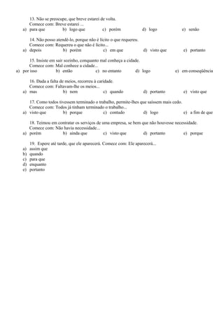 13. Não se preocupe, que breve estarei de volta.
Comece com: Breve estarei ...
a) para que b) logo que c) porém d) logo e) senão
14. Não posso atendê-lo, porque não é lícito o que requereu.
Comece com: Requereu o que não é lícito...
a) depois b) porém c) em que d) visto que e) portanto
15. Insiste em sair sozinho, conquanto mal conheça a cidade.
Comece com: Mal conhece a cidade...
a) por isso b) então c) no entanto d) logo e) em conseqüência
16. Dada a falta de meios, recorreu à caridade.
Comece com: Faltavam-lhe os meios...
a) mas b) nem c) quando d) portanto e) visto que
17. Como todos tivessem terminado o trabalho, permite-lhes que saíssem mais cedo.
Comece com: Todos já tinham terminado o trabalho...
a) visto que b) porque c) contudo d) logo e) a fim de que
18. Teimou em contratar os serviços de uma empresa, se bem que não houvesse necessidade.
Comece com: Não havia necessidade...
a) porém b) ainda que c) visto que d) portanto e) porque
19. Espere até tarde, que ele aparecerá. Comece com: Ele aparecerá...
a) assim que
b) quando
c) para que
d) enquanto
e) portanto
 