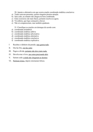 20. Aponte a alternativa em que ocorra oração coordenada sindética conclusiva:
a) Todos estavam presentes, porém ninguém prestou atenção.
b) Saiu cedo, no entanto não chegou na hora combinada.
c) Estes exercícios são mais fáceis, portanto resolva-os agora.
d) Vá embora, que logo começará a chover.
e) Não só compareceram, mas também ajudaram.
21. Classifique as orações em destaque de acordo com:
a) coordenada assindética
b) coordenada sindética aditiva
c) coordenada sindética adversativa
d) coordenada sindética alternativa
e) coordenada sindética conclusiva
f) coordenada sindética explicativa
I Recebeu o dinheiro da pensão, mas gastou tudo.
II. Ora faz frio, ora faz calor.
III. Pagou a dívida, portanto não deve mais nada.
IV. Devolva-me o livro, pos estou precisando dele.
V. Saíram cedo e ainda não chegaram ao destino.
VI. Partiram tristes, depois retornaram felizes.
 