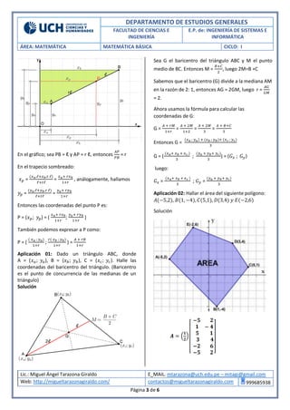 DEPARTAMENTO DE ESTUDIOS GENERALES
FACULTAD DE CIENCIAS E
INGENIERÍA
E.P. de: INGENIERÍA DE SISTEMAS E
INFORMÁTICA
ÁREA: MATEMÁTICA MATEMÁTICA BÁSICA CICLO: I
Lic.: Miguel Ángel Tarazona Giraldo E_MAIL. mtarazona@uch.edu.pe – mitagi@gmail.com
Web: http://migueltarazonagiraldo.com/ contactos@migueltarazonagiraldo.com 999685938
Página 3 de 6
En el gráfico; sea PB = ℓ y AP = r ℓ, entonces
𝐴𝑃
𝑃𝐵
= r
En el trapecio sombreado:
𝑥 𝑝 =
(𝑥 𝑎.ℓ+𝑥 𝑏.r ℓ)
ℓ+rℓ
=
𝑥 𝑎+ 𝑟𝑥 𝑏
1+𝑟
, análogamente, hallamos
𝑦𝑝 =
(𝑦 𝑎.ℓ+𝑦 𝑏.r ℓ)
ℓ+rℓ
=
𝑦 𝑎+ 𝑟𝑦 𝑏
1+𝑟
Entonces las coordenadas del punto P es:
P = (𝑥 𝑝; 𝑦𝑝) = (
𝑥 𝑎+ 𝑟𝑥 𝑏
1+𝑟
;
𝑦 𝑎+ 𝑟𝑦 𝑏
1+𝑟
)
También podemos expresar a P como:
P = (
( 𝑥 𝑎 ; 𝑦 𝑎)
1+𝑟
;
𝑟( 𝑥 𝑏 ; 𝑦 𝑏)
1+𝑟
) =
𝐴 + 𝑟𝐵
1+𝑟
Aplicación 01: Dado un triángulo ABC, donde
A = (𝑥 𝑎; 𝑦𝑎), B = (𝑥 𝑏; 𝑦 𝑏), C = (𝑥 𝑐; 𝑦𝑐). Halle las
coordenadas del baricentro del triángulo. (Baricentro
es el punto de concurrencia de las medianas de un
triángulo)
Solución
Sea G el baricentro del triángulo ABC y M el punto
medio de BC. Entonces M =
𝐵+𝐶
2
, luego 2M=B +C
Sabemos que el baricentro (G) divide a la mediana AM
en la razón de 2: 1, entonces AG = 2GM, luego r =
𝐴𝐺
𝐺𝑀
= 2.
Ahora usamos la fórmula para calcular las
coordenadas de G:
G =
𝐴 + 𝑟𝑀
1+𝑟
=
𝐴 + 2𝑀
1+2
=
𝐴 + 2𝑀
3
=
𝐴 + 𝐵+𝐶
3
Entonces G =
(𝑥 𝑎 ; 𝑦 𝑎) + (𝑥 𝑏 ; 𝑦 𝑏)+ (𝑥 𝑐 ; 𝑦 𝑐)
3
G = (
(𝑥 𝑎+ 𝑥 𝑏 + 𝑥 𝑐 )
3
;
(𝑦 𝑎 + 𝑦 𝑏+ 𝑦 𝑐)
3
) = (𝐺 𝑥 ; 𝐺 𝑦)
luego:
𝐺 𝑥 =
(𝑥 𝑎+ 𝑥 𝑏 + 𝑥 𝑐 )
3
; 𝐺 𝑦 =
(𝑦 𝑎 + 𝑦 𝑏+ 𝑦 𝑐)
3
Aplicación 02: Hallar el área del siguiente polígono:
𝐴(−5,2), 𝐵(1, −4), 𝐶(5,1), 𝐷(3,4) 𝑦 𝐸(−2,6)
Solución
 
