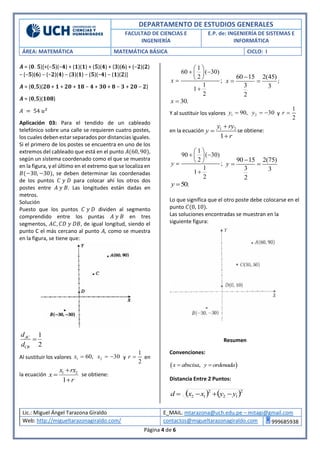 DEPARTAMENTO DE ESTUDIOS GENERALES
FACULTAD DE CIENCIAS E
INGENIERÍA
E.P. de: INGENIERÍA DE SISTEMAS E
INFORMÁTICA
ÁREA: MATEMÁTICA MATEMÁTICA BÁSICA CICLO: I
Lic.: Miguel Ángel Tarazona Giraldo E_MAIL. mtarazona@uch.edu.pe – mitagi@gmail.com
Web: http://migueltarazonagiraldo.com/ contactos@migueltarazonagiraldo.com 999685938
Página 4 de 6
𝑨 = (𝟎. 𝟓)[+(−𝟓)(−𝟒) + (𝟏)(𝟏) + (𝟓)(𝟒) + (𝟑)(𝟔) + (−𝟐)(𝟐)
− (−𝟓)(𝟔) − (−𝟐)(𝟒) − (𝟑)(𝟏) − (𝟓)(−𝟒) − (𝟏)(𝟐)]
𝑨 = (𝟎,𝟓)(𝟐𝟎 + 𝟏 + 𝟐𝟎 + 𝟏𝟖 − 𝟒 + 𝟑𝟎 + 𝟖 − 𝟑 + 𝟐𝟎 − 𝟐)
𝑨 = (𝟎,𝟓)(𝟏𝟎𝟖)
𝐴 = 54 𝑢2
Aplicación 03: Para el tendido de un cableado
telefónico sobre una calle se requieren cuatro postes,
los cuales deben estar separados por distancias iguales.
Si el primero de los postes se encuentra en uno de los
extremos del cableado que está en el punto 𝐴(60, 90),
según un sistema coordenado como el que se muestra
en la figura, y el último en el extremo que se localiza en
𝐵(−30, −30), se deben determinar las coordenadas
de los puntos 𝐶 𝑦 𝐷 para colocar ahí los otros dos
postes entre 𝐴 𝑦 𝐵. Las longitudes están dadas en
metros.
Solución
Puesto que los puntos 𝐶 𝑦 𝐷 dividen al segmento
comprendido entre los puntas 𝐴 𝑦 𝐵 en tres
segmentos, 𝐴𝐶, 𝐶𝐷 𝑦 𝐷𝐵, de igual longitud, siendo el
punto C el más cercano al punto 𝐴, como se muestra
en la figura, se tiene que:
1
2
AC
CB
d
d

Al sustituir los valores 1 60,x  2 30x   y
1
2
r  en
la ecuación 1 2
1
x rx
x
r



se obtiene:
1
60 ( 30)
2
;
1
1
2
x
 
  
 

60 15 2(45)
3 3
2
x

  ;
30.x 
Y al sustituir los valores 1 90,y  2 30y   y
1
2
r 
en la ecuación 1 2
1
y ry
y
r



se obtiene:
1
90 ( 30)
2
;
1
1
2
y
 
  
 

90 15 2(75)
3 3
2
y

 
50.y 
Lo que significa que el otro poste debe colocarse en el
punto 𝐶(0, 10).
Las soluciones encontradas se muestran en la
siguiente figura:
Resumen
Convenciones:
 ,x abscisa y ordenada 
Distancia Entre 2 Puntos:
   2
12
2
12 yyxxd 
 