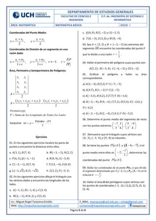 DEPARTAMENTO DE ESTUDIOS GENERALES
FACULTAD DE CIENCIAS E
INGENIERÍA
E.P. de: INGENIERÍA DE SISTEMAS E
INFORMÁTICA
ÁREA: MATEMÁTICA MATEMÁTICA BÁSICA CICLO: I
Lic.: Miguel Ángel Tarazona Giraldo E_MAIL. mtarazona@uch.edu.pe – mitagi@gmail.com
Web: http://migueltarazonagiraldo.com/ contactos@migueltarazonagiraldo.com 999685938
Página 5 de 6
Coordenadas del Punto Medio:
1 2 1 2
,
2 2
x x y y
x y
 
  .
Coordenadas de División de un segmento en una
razón dada:
1 2 1 2
, , 1
1 1
x rx y ry
x y r
r r
 
   
 
,
2
1
PP
PP
r 
Área, Perímetro y Semiperímetro De Polígonos:
   
1
2 2
3 3
1 1
1 2 2 3 3 1 2 1 3 2 1 3
2
2 2
1x y
x y
x y
x y
A
x y x y x y x y x y x y
A

   
 
Perímetro(p)
P Suma de las Longitudes de Todos los Lados
2
)(Perímetro
troSemiperime
P
p 
Ejercicios
01. En los siguientes ejercicios localice los pares de
puntos y encuentre la distancia entre ellos.
a. 𝐴(3, 1), 𝐵(7, 4) b. 𝑀(−3, −3), 𝑁(2, 2)
c. 𝑃(6, 3), 𝑄(−1, −1) d. 𝑅(0, 4), 𝑆(−3, 0)
e. 𝐶(−3, −1), 𝐷(7, 4) f. 𝑇(13, −4), 𝑈(0, 0)
g. 𝐿(−1, √2), 𝐾(3, −√2) h. 𝑆(3, 2), 𝑇(−5, 1)
02. En los siguientes ejercicios dibuje el triángulo con
los vértices dados y encuentre las longitudes de los
lados.
a. 𝐴(−1, 1), 𝐵(−1, 4) 𝑦 𝐶(3, 4)
b. 𝑀(2, −1), 𝑁(4, 2) 𝑦 𝑃(5, 0)
c. 𝑄(0, 0), 𝑅(5, −2) 𝑦 𝑆(−3, 3)
d. 𝑇(0, −3), 𝑈(3, 0) 𝑦 𝑊(0, −4)
03. Sea 𝐴 = (5, 3) 𝑦 𝐵 = (−3, −3) los extremos del
segmento 𝐴𝐵̅̅̅̅ encuentre las coordenadas del punto P
que lo divide a una razón
1
3
r  .
04. Hallar el perímetro del polígono cuyos puntos son:
𝐴(5, 2); 𝐵(−3, 4); 𝐶(−6, −3) 𝑦 𝐷(3, −2)
05. Graficar el polígono y hallar su área
correspondiente.
a) 𝐴(3, −4), 𝐵(5,2) 𝑌 𝐶(−7, −3)
b) 𝐴(4,7), 𝐵(1, −2) 𝑌 𝐶(2, −5)
c) 𝐴(−3,3), 𝐵(4,2), 𝐶(7,7) 𝑌 𝐷(−1,6)
d) 𝐴(−3, −4), 𝐵(4, −6), 𝐶(7,1), 𝐷(5,4), 𝐸(−2,6) 𝑦
𝐹(−6,2)
e) 𝐴(−3, −1), 𝐵(2, −4), 𝐶(4,1) 𝑌 𝐷(−3,2)
06. Determine el punto medio del segmento de recta
con los puntos extremos 




 
4
3
;
3
7
, 




 
4
9
;
3
5
07. Demuestre que el triángulo cuyos vértices son
(4; 3), (– 3; 4) 𝑦 (9; 8) es isósceles.
08. Se tiene los puntos  baP ; y  7;6 Q ; si el
punto medio entre ellos es 




 

2
1
;2 , determinar las
coordenadas del punto  baP ; .
09. Hallar las coordenadas de un punto P(x, y) que divida
al segmento determinado por 𝑃1(−2, 1) 𝑦 𝑷 𝟐, (𝟑, −4) en la
relación 𝒓 = −
8
3
..
10. Hallar el área A del pentágono cuyos vértices son
los puntos de coordenadas (- 5, -2), (-2,5), (2,7), (5, 1),
(2,-4).
 