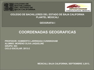 COLEGIO DE BACHILLERES DEL ESTADO DE BAJA CALIFORNIA
PLANTEL MEXICALI
GEOGRAFIA l
COORDENADAS GEOGRAFICAS
PROFESOR: HUMBERTO LARRINAGA CUNNINGHAM
ALUMNO: MORENO OLIVA JAQUELINE
GRUPO: 503
CICLO ESCOLAR: 2013-2
MEXICALI, BAJA CALIFORNIA, SEPTIEMBRE 3,2013.
 
