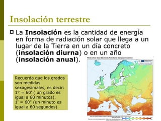 Insolación terrestre La  Insolación  es la cantidad de energía en forma de radiación solar que llega a un lugar de la Tierra en un día concreto ( insolación diurna ) o en un año ( insolación anual ).  Recuerda que los grados son medidas sexagesimales, es decir: 1° = 60' ( un grado es igual a 60 minutos). 1' = 60" (un minuto es igual a 60 segundos).  