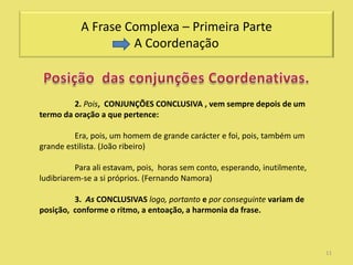 A Frase Complexa – Primeira Parte
                    A Coordenação



         2. Pois, CONJUNÇÕES CONCLUSIVA , vem sempre depois de um
termo da oração a que pertence:

         Era, pois, um homem de grande carácter e foi, pois, também um
grande estilista. (João ribeiro)

          Para ali estavam, pois, horas sem conto, esperando, inutilmente,
ludibriarem-se a si próprios. (Fernando Namora)

         3. As CONCLUSIVAS logo, portanto e por conseguinte variam de
posição, conforme o ritmo, a entoação, a harmonia da frase.



                                                                             11
 