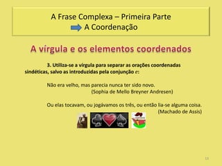 A Frase Complexa – Primeira Parte
                    A Coordenação



          3. Utiliza-se a vírgula para separar as orações coordenadas
sindéticas, salvo as introduzidas pela conjunção e:

         Não era velho, mas parecia nunca ter sido novo.
                            (Sophia de Mello Breyner Andresen)

         Ou elas tocavam, ou jogávamos os três, ou então lia-se alguma coisa.
                                                         (Machado de Assis)




                                                                                13
 