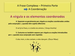 A Frase Complexa – Primeira Parte
                    A Coordenação



         4. Separam-se geralmente por vírgula as orações coordenadas unidas
pela conjunção e, quando têm sujeito diferente:

         O sol já ia fraco, e a tarde era amena. ( Graça Aranha)

          5. Costuma-se também separar por vírgula as orações introduzidas
por e, quando essa conjunção vem repetida:

         E eles riem, e eles cantam, e eles dançam. (Óscar Ribas)




                                                                             14
 