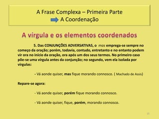 A Frase Complexa – Primeira Parte
                   A Coordenação



          5. Das CONJUNÇÕES ADVERSATIVAS, o mas emprega-se sempre no
começo da oração; porém, todavia, contudo, entretanto e no entanto podem
vir ora no início da oração, ora após um dos seus termos. No primeiro caso
põe-se uma vírgula antes da conjunção; no segundo, vem ela isolada por
vírgulas:

         - Vá aonde quiser, mas fique morando connosco. ( Machado de Assis)

Repare-se agora:

         - Vá aonde quiser, porém fique morando connosco.

         - Vá aonde quiser, fique, porém, morando connosco.

                                                                              15
 