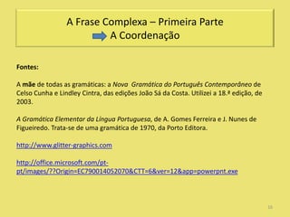 A Frase Complexa – Primeira Parte
                          A Coordenação

Fontes:

A mãe de todas as gramáticas: a Nova Gramática do Português Contemporâneo de
Celso Cunha e Lindley Cintra, das edições João Sá da Costa. Utilizei a 18.ª edição, de
2003.

A Gramática Elementar da Língua Portuguesa, de A. Gomes Ferreira e J. Nunes de
Figueiredo. Trata-se de uma gramática de 1970, da Porto Editora.

http://www.glitter-graphics.com

http://office.microsoft.com/pt-
pt/images/??Origin=EC790014052070&CTT=6&ver=12&app=powerpnt.exe



                                                                                         16
 