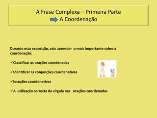 A Frase Complexa – Primeira Parte
                        A Coordenação



Durante esta exposição, vais aprender o mais importante sobre a
coordenação:

Classificar as orações coordenadas

Identificar as conjunções coordenativas

locuções coordenativas

A utilização correcta da vírgula nas orações coordenadas
 