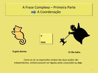 A Frase Complexa – Primeira Parte
                  A Coordenação




                          e

                          mas


O gato dorme.                                       O Cão ladra.


         Como se vê, as expressões verbais das duas acções são
 independentes, embora possam ser ligadas pelas conjunções e, mas.

                                                                     3
 