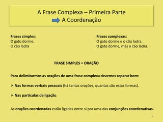 A Frase Complexa – Primeira Parte
                           A Coordenação

Frases simples:                                   Frases complexas:
O gato dorme.                                     O gato dorme e o cão ladra.
O cão ladra                                       O gato dorme, mas o cão ladra.



                          FRASE SIMPLES = ORAÇÃO


Para delimitarmos as orações de uma frase complexa devemos reparar bem:

 Nas formas verbais pessoais (há tantas orações, quantas são estas formas).

 Nas partículas de ligação.


As orações coordenadas estão ligadas entre si por uma das conjunções coordenativas.
                                                                                   4
 