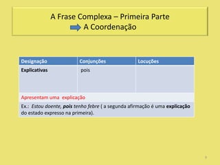A Frase Complexa – Primeira Parte
                        A Coordenação


Designação               Conjunções                Locuções
Explicativas              pois



Apresentam uma explicação
Ex.: Estou doente, pois tenho febre ( a segunda afirmação é uma explicação
do estado expresso na primeira).




                                                                             9
 