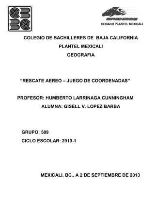 COLEGIO DE BACHILLERES DE BAJA CALIFORNIA
PLANTEL MEXICALI
GEOGRAFIA
“RESCATE AEREO – JUEGO DE COORDENADAS”
PROFESOR: HUMBERTO LARRINAGA CUNNINGHAM
ALUMNA: GISELL V. LOPEZ BARBA
GRUPO: 509
CICLO ESCOLAR: 2013-1
MEXICALI, BC., A 2 DE SEPTIEMBRE DE 2013
 