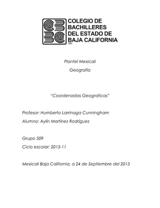 Plantel Mexicali
Geografía
“Coordenadas Geograficas”
Profesor: Humberto Larrinaga Cunningham
Alumno: Aylín Martínez Rodríguez
Grupo 509
Ciclo escolar: 2013-11
Mexicali Baja California, a 24 de Septiembre del 2013
 