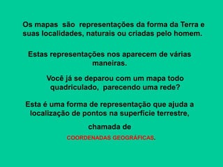 Esta é uma forma de representação que ajuda a
localização de pontos na superfície terrestre,
chamada de
COORDENADAS GEOGRÁFICAS.
Os mapas são representações da forma da Terra e
suas localidades, naturais ou criadas pelo homem.
Estas representações nos aparecem de várias
maneiras.
Você já se deparou com um mapa todo
quadriculado, parecendo uma rede?
 