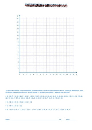 10) Marque os pontos cujas coordenadas são dadas abaixo e ligue-os com segmentos de reta. Surgirá um desenho no plano cartesiano que você poderá colorir. A cada símbolo # , recomece a sequência . Desvende esse mistério! 
# (0 , 10) (2 , 11) (0 , 12) (2 , 12) (2 , 14) (3 , 15) (7 , 15) (9 , 13) (9 , 11) (6 , 9) (6 , 8) (10 , 8) (12 , 11) (14 , 11) (13 , 8) 
(16 , 9) (16 , 7) (14 , 5) (16 , 6) (16 , 3) (13 , 0) (3 , 0) (0 , 3) (0 , 7) (3 , 9) (3 , 10) (0 , 10) 
# (3 , 11) (3 , 13) (5 , 13) (5 , 11) (3 , 11) 
# (4 , 13) (4 , 12) (3 , 12) 
# (8 , 7) (3 , 6) (2 , 5) (2 , 3) (5 , 1) (11 , 1) (14 , 4) (12 , 5) (9 , 3) (13 , 7) (11 , 7) (7 , 4) (8 , 6) (8 , 7) 
Nome:...............................................................................................................................nº..............série:................. 
 