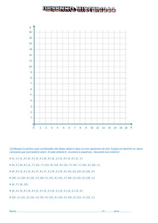 12) Marque os pontos cujas coordenadas são dadas abaixo e ligue-os com segmentos de reta. Surgirá um desenho no plano cartesiano que você poderá colorir. A cada símbolo # , recomece a sequência . Desvende esse mistério! 
# (1 , 1 ) (1 , 4 ) (2 , 5 ) (5 , 5 ) (6 , 4 ) (6 , 1 ) (5 , 0 ) (2 , 0 ) (1 , 1 ) 
# (0 , 2 ) (0 , 6 ) (1 , 7 ) (11 , 7 ) (11 , 8 ) (12 , 8 ) (12 , 7 ) (15 , 7 ) (16 , 6 ) (16 , 2 ) 
# (0 , 4 ) (2 , 6 ) (5 , 6 ) (7 , 4 ) (7 , 2 ) (9 , 2 ) (9 , 4 ) (11 , 6 ) (14 , 6 ) (16 , 4 ) 
# (10 , 1 ) (10 , 4 ) (11 , 5 ) (14 , 5 ) (15 , 4 ) (15 , 1 ) (14 , 0 ) (11 , 0 ) (10 , 1 ) 
# (6 , 7 ) (8 , 10 ) 
# (2 , 3 ) (3 , 4 ) (4 , 4 ) (5 , 3 ) (5 , 2 ) (4 , 1 ) (3 , 1 ) (2 , 2 ) (2 , 3 ) 
# (12 , 1 ) (11 , 2 ) (11 , 3 ) (12 , 4 ) (13 , 4 ) (14 , 3 ) (14 , 2 ) (13 , 1 ) (12 , 1 ) 
Nome:...............................................................................................................................nº..............série:.................  
