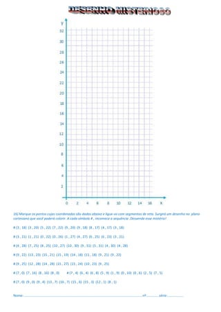 16) Marque os pontos cujas coordenadas são dadas abaixo e ligue-os com segmentos de reta. Surgirá um desenho no plano cartesiano que você poderá colorir. A cada símbolo # , recomece a sequência .Desvende esse mistério! 
# (3 , 18) (3 , 20) (5 , 22) (7 , 22) (9 , 20) (9 , 18) (8 , 17) (4 , 17) (3 , 18) 
# (3 , 21) (1 , 21) (0 , 22) (0 , 26) (1 , 27) (4 , 27) (6 , 25) (6 , 23) (3 , 21) 
# (4 , 28) (7 , 25) (8 , 25) (10 , 27) (10 , 30) (9 , 31) (5 , 31) (4 , 30) (4 , 28) 
# (9 , 22) (13 , 23) (15 , 21) (15 , 19) (14 , 18) (11 , 18) (9 , 21) (9 , 22) 
# (9 , 25) (12 , 28) (14 , 28) (15 , 27) (15 , 24) (10 , 23) (9 , 25) 
# (7 , 0) (7 , 16) (8 , 16) (8 , 0) # (7 , 4) (6 , 4) (6 , 8) (5 , 9) (1 , 9) (0 , 10) (0 , 6) (2 , 5) (7 , 5) 
# (7 , 0) (9 , 0) (9 , 4) (13 , 7) (16 , 7) (15 , 6) (15 , 3) (12 , 1) (8 , 1) 
Nome:...............................................................................................................................nº..............série:.................  