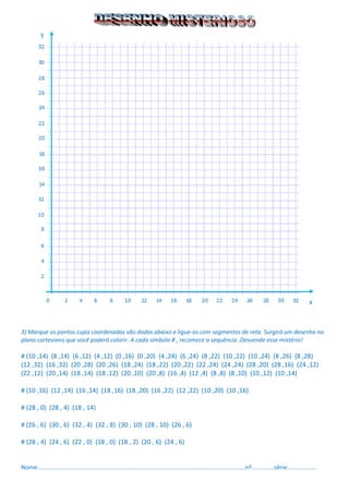 3) Marque os pontos cujas coordenadas são dadas abaixo e ligue-os com segmentos de reta. Surgirá um desenho no plano cartesiano que você poderá colorir. A cada símbolo # , recomece a sequência .Desvende esse mistério! 
# (10 ,14) (8 ,14) (6 ,12) (4 ,12) (0 ,16) (0 ,20) (4 ,24) (6 ,24) (8 ,22) (10 ,22) (10 ,24) (8 ,26) (8 ,28) 
(12 ,32) (16 ,32) (20 ,28) (20 ,26) (18 ,24) (18 ,22) (20 ,22) (22 ,24) (24 ,24) (28 ,20) (28 ,16) (24 ,12) (22 ,12) (20 ,14) (18 ,14) (18 ,12) (20 ,10) (20 ,8) (16 ,4) (12 ,4) (8 ,8) (8 ,10) (10 ,12) (10 ,14) 
# (10 ,16) (12 ,14) (16 ,14) (18 ,16) (18 ,20) (16 ,22) (12 ,22) (10 ,20) (10 ,16) 
# (28 , 0) (28 , 4) (18 , 14) 
# (26 , 6) (30 , 6) (32 , 4) (32 , 8) (30 , 10) (28 , 10) (26 , 6) 
# (28 , 4) (24 , 6) (22 , 0) (18 , 0) (18 , 2) (20 , 6) (24 , 6) 
Nome:...............................................................................................................................nº..............série:.................  