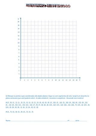 6) Marque os pontos cujas coordenadas são dadas abaixo e ligue-os com segmentos de reta. Surgirá um desenho no plano cartesiano que você poderá colorir. A cada símbolo # , recomece a sequência . Desvende esse mistério! 
# (2 , 0) (1 , 1) (1 , 3) (3 , 3) (3 , 5) (1 , 5) (0 , 6) (0 , 9) (2 , 10) (2 , 12) (5 , 16) (9 , 16) (4 , 12) (4 , 11) 
(5 , 11) (9 , 15) (11 , 15) (11 , 12) (7 , 9) (7 , 8) (8 , 8) (13 , 12) (15 , 12) (16 , 11) (16 , 7) (15 , 6) (15 , 4) (13 , 0) (8 , 0) (8 , 1) (6 , 1) (6 , 0) (2 , 0) 
# (3 , 7) (3 , 9) (5 , 9) (5 , 7) (3 , 7) 
Nome:...............................................................................................................................nº..............série:................. 
 