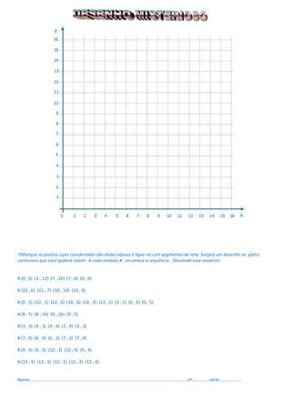 7)Marque os pontos cujas coordenadas são dadas abaixo e ligue-os com segmentos de reta. Surgirá um desenho no plano cartesiano que você poderá colorir. A cada símbolo # , recomece a sequência . Desvende esse mistério! 
# (0 , 6) (3 , 12) (7 , 16) (7 , 6) (0 , 6) 
# (10 , 6) (15 , 7) (10 , 14) (10 , 6) 
# (0 , 5) (12 , 5) (12 , 6) (16 , 6) (16 , 4) (13 , 1) (3 , 1) (0 , 4) (0 , 5) 
# (8 , 5) (8 , 16) (9 , 16) (9 , 5) 
# (3 , 3) (4 , 3) (4 , 4) (3 , 4) (3 , 3) 
# (7 , 4) (6 , 4) (6 , 3) (7 , 3) (7 , 4) 
# (9 , 4) (9 , 3) (10 , 3) (10 , 4) (9 , 4) 
# (13 , 4) (13 , 3) (12 , 3) (12 , 4) (13 , 4) 
Nome:...............................................................................................................................nº..............série:................. 
 
