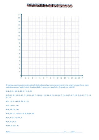 8) Marque os pontos cujas coordenadas são dadas abaixo e ligue-os com segmentos de reta. Surgirá um desenho no plano cartesiano que você poderá colorir. A cada símbolo # , recomece a sequência . Desvende esse mistério! 
# (1 , 9) (1 , 10) (2 , 10) (2 , 9) (1 , 9) 
# (0 , 11) (0 , 12) (1 , 12) (3 , 10) (5 , 10) (7 , 11) (12 , 11) (14 , 9) (16 , 8) (16 , 7) (14 , 6) (7 , 6) (5 , 8) (3 , 9) (2 , 7) (1 , 7) 
(0 , 11) 
# (9 , 11) (9 , 14 ) (8 , 14) (8 , 11) 
# ( 8 , 14) ( 1 , 14) 
# (9 , 14) (16 , 14) 
# (9 , 10) (12 , 10) (14 , 8) (9 , 8) (9 , 10) 
# ( 6 , 4) (15 , 4) (16 , 5) 
# ( 9 , 6) ( 9 ,4) 
# ( 12 , 6) (12 , 4) 
Nome:...............................................................................................................................nº..............série:.................  