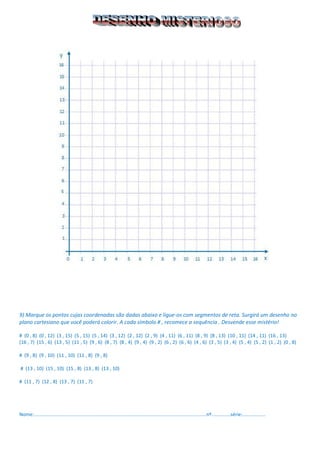 9) Marque os pontos cujas coordenadas são dadas abaixo e ligue-os com segmentos de reta. Surgirá um desenho no plano cartesiano que você poderá colorir. A cada símbolo # , recomece a sequência . Desvende esse mistério! 
# (0 , 8) (0 , 12) (3 , 15) (5 , 15) (5 , 14) (3 , 12) (2 , 12) (2 , 9) (4 , 11) (6 , 11) (8 , 9) (8 , 13) (10 , 11) (14 , 11) (16 , 13) 
(16 , 7) (15 , 6) (13 , 5) (11 , 5) (9 , 6) (8 , 7) (8 , 4) (9 , 4) (9 , 2) (6 , 2) (6 , 6) (4 , 6) (3 , 5) (3 , 4) (5 , 4) (5 , 2) (1 , 2) (0 , 8) 
# (9 , 8) (9 , 10) (11 , 10) (11 , 8) (9 , 8) 
# (13 , 10) (15 , 10) (15 , 8) (13 , 8) (13 , 10) 
# (11 , 7) (12 , 8) (13 , 7) (11 , 7) 
Nome:...............................................................................................................................nº..............série:................. 
 