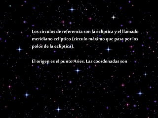 Los círculos de referencia son la eclíptica y el llamado
meridiano eclíptico (círculo máximo que pasa por los
polos de la eclíptica).
El origen es el punto Aries. Las coordenadas son
 