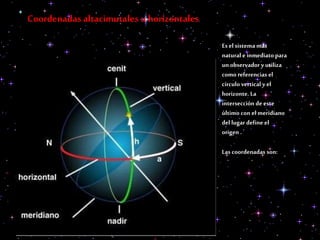 Coordenadas altacimutales u horizontales
Es el sistema más
natural e inmediato para
un observador y utiliza
como referencias el
círculo vertical y el
horizonte. La
intersección de este
último con el meridiano
del lugar define el
origen .
Las coordenadas son:
 