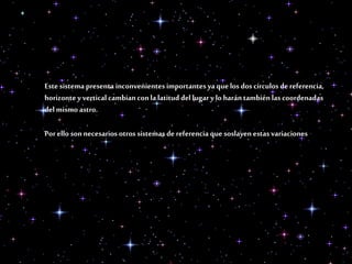 Este sistema presenta inconvenientes importantesyaquelos dos círculos dereferencia,
horizontey vertical cambianconlalatitud del lugar ylo harántambiénlascoordenadas
delmismoastro.
Porello sonnecesarios otros sistemas de referencia quesoslayenestas variaciones
 