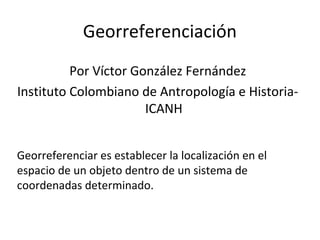 Georreferenciación
Por Víctor González Fernández
Instituto Colombiano de Antropología e HistoriaICANH
Georreferenciar es establecer la localización en el
espacio de un objeto dentro de un sistema de
coordenadas determinado.

 