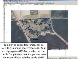 También se puede traer imágenes de
satelite a un mapa georeferenciado. Aquí,
en el programa GPS Trackmaker, se trae
desde GoogleMaps una imagen que sirve
de fondo a líneas subidas desde el GPS

 