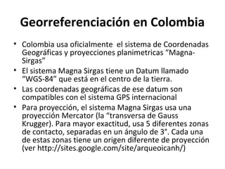 Georreferenciación en Colombia
• Colombia usa oficialmente el sistema de Coordenadas
Geográficas y proyecciones planimetricas “MagnaSirgas”
• El sistema Magna Sirgas tiene un Datum llamado
“WGS-84” que está en el centro de la tierra.
• Las coordenadas geográficas de ese datum son
compatibles con el sistema GPS internacional
• Para proyección, el sistema Magna Sirgas usa una
proyección Mercator (la “transversa de Gauss
Krugger). Para mayor exactitud, usa 5 diferentes zonas
de contacto, separadas en un ángulo de 3°. Cada una
de estas zonas tiene un origen diferente de proyección
(ver http://sites.google.com/site/arqueoicanh/)

 