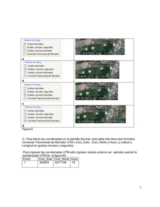 3
a
b
c
d
Figura 6
3.- Para llenar las coordenadas en la plantilla Apícola, esta tabla sólo tiene dos formatos
Universal Transversal de Mercator UTM ( Coor_Este , Coor_Norte y Huso ) y Latitud y
Longitud en grados minutos y segundos.
Para ingresar las coordenadas UTM sólo ingresar valores enteros ver ejemplo usando la
coordenadas UTM de la figura 6d.
Punto Coor_Este Coor_Norte Huso
1 293653 6271188 19
 