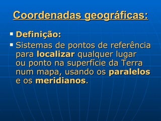 Coordenadas geográficas: Definição: Sistemas de pontos de referência para  localizar  qualquer lugar  ou ponto na superfície da Terra num mapa, usando os  paralelos  e os  meridianos .  